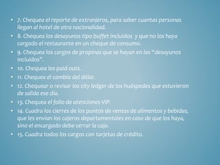 • 7. Chequea el reporte de extranjeros, para saber cuantas personas 
llegan al hotel de otra nacionalidad. 
• 8. Chequea los desayunos tipo buffet incluidos y que no los haya 
cargado el restaurante en un cheque de consumo. 
• 9. Chequea los cargos de propinas que se hayan en las “desayunos 
incluidos”. 
• 10. Chequea los paid outs. 
• 11. Chequea el cambio del dólar. 
• 12. Chequear o revisar los city ledger de los huéspedes que estuvieron 
de salida ese día. 
• 13. Chequea el folio de atenciones VIP. 
• 14. Cuadra los cierres de los puntos de ventas de alimentos y bebidas, 
que les envían los cajeros departamentales en caso de que los haya, 
sino el encargado debe cerrar la caja. 
• 15. Cuadra todos los cargos con tarjetas de crédito. 
 