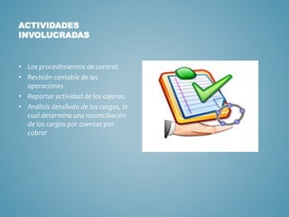 ACTIVIDADES 
INVOLUCRADAS 
• Los procedimientos de control. 
• Revisión contable de las 
operaciones 
• Reportar actividad de los cajeros. 
• Análisis detallado de los cargos, lo 
cual determina una reconciliación 
de los cargos por cuentas por 
cobrar 
 