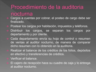  Cargos a cuentas por cobrar, el posteo de cargo debe ser 
finalizado. 
 Postear los cargos por habitación, impuestos y teléfonos. 
 Distribuir los cargos, se separan los cargos por 
departamento y por cliente. 
 Cada departamento envía su hoja de control o resumen 
de ventas al auditor nocturno, de manera de comparar 
dicho resumen con lo obtenido en la auditoria. 
 Realizar el balance de los créditos de los folios, depósitos 
en efectivo y transferencias de créditos. 
 Verificar el balance. 
 El cajero de recepción hace su cuadre de caja y lo entrega 
al auditor nocturno. 
 
