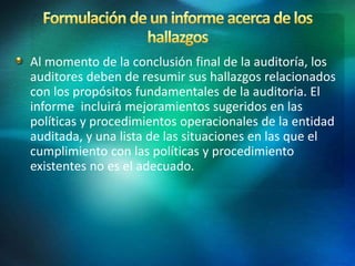 Al momento de la conclusión final de la auditoría, los
auditores deben de resumir sus hallazgos relacionados
con los propósitos fundamentales de la auditoria. El
informe incluirá mejoramientos sugeridos en las
políticas y procedimientos operacionales de la entidad
auditada, y una lista de las situaciones en las que el
cumplimiento con las políticas y procedimiento
existentes no es el adecuado.
 