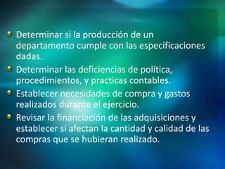 Determinar si la producción de un
departamento cumple con las especificaciones
dadas.
Determinar las deficiencias de política,
procedimientos, y practicas contables.
Establecer necesidades de compra y gastos
realizados durante el ejercicio.
Revisar la financiación de las adquisiciones y
establecer si afectan la cantidad y calidad de las
compras que se hubieran realizado.
 
