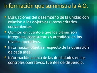 Evaluaciones del desempeño de la unidad con
relación a los objetivos u otros criterios
convenientes.
Opinión en cuanto a que los planes son
integrales, consistentes y atendidos en los
niveles operativos.
Información objetiva respecto de la operación
de cada área.
Información acerca de las debilidades en los
controles operativos, fuentes de dispendio.
 