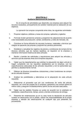 10
BOLETÍN No.3
Auditoría Operacional de Compras:
Es el conjunto de actividades que desarrolla una empresa para adquirir los
recursos necesarios, principalmente de carácter material para la realización de sus
objetivos.
La operación de compras comprende entre otras, las siguientes actividades:
1. Proponer objetivos, políticas y metas de compras, aplicarlos y vigilarlos.
2. Formular el plan general de compras y programar las adquisiciones de acuerdo
a las necesidades de producción, ventas, condiciones y ciclos de mercado, etc.
3. Coordinar en forma eficiente los recursos humanos, materiales y técnicos que
integran la operación de compras y proponer los cambios pertinentes.
4. Establecer y actualizar los registros de precios y condiciones de compra de los
diversos artículos, que de manera repetitiva, se requieren en la empresa y
mantener información histórica de estos artículos.
5. Recibir y tramitar las solicitudes y requisiciones para adquirir los artículos y
servicios que las diversas áreas de la empresa requieran.
6. Vigilar que los departamentos que solicitan la adquisición de algún artículo lo
hagan cumpliendo con los requisitos establecidos por la empresa, con las
especificaciones adecuadas de los artículos requeridos y con la oportunidad que
permita su abastecimiento normal.
7. Obtener de diversos proveedores cotizaciones y otras condiciones de compra
de los artículos diversos.
8. Analizar las posibilidades y alternativas en la adquisición de cada artículo
requerido.
9. Seleccionar al proveedor que por sus condiciones de venta del artículo
requerido, así como las propias de su empresa, garanticen una compra óptima al
menor costo y aseguren el abastecimiento óptimo de los artículos adecuados.
10. Vigilar que los pedidos fincados se surtan de acuerdo con lo solicitado en
cantidades, especificaciones, tiempo, precio y demás condiciones de entrega.
11. Presentar las reclamaciones ya en su caso hacer la devolución de artículos
surtidos en desacuerdo con lo pedido, aclarar las responsabilidades de la propia
empresa y atender las observaciones de cualquier tipo que presenten los
proveedores.
 