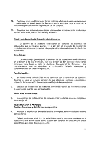 11
12. Participar en el establecimiento de las políticas relativas al pago a proveedores
considerando las condiciones de Tesorería de la empresa para aprovechar al
máximo las posibilidades de negociación de las compras.
13. Coordinar sus actividades con áreas relacionadas, principalmente, producción,
ventas, almacenes, control de calidad y tesorería.
Objetivo de la Auditoría Operacional de Compras:
El objetivo de la auditoría operacional de compras es examinar las
actividades que la integran (párrafo 11 al 23) con el propósito de mejorar los
controles operativos componentes y la propia eficiencia en el desarrollo de dichas
actividades.
Metodología:
La metodología general para el examen de las operaciones está contenida
en el boletín 2 de esta Comisión. En esta Boletín se dan algunas orientaciones
concretas para llevar a cabo la Auditoría Operacional de Compras. Los
procedimientos que se describen a continuación deberán adecuarse y
complementarse en cada caso particular.
Familiarización:
1. El auditor debe familiarizarse en lo particular con la operación de compras,
llevando a cabo un estudio general de sus objetivos, políticas, organización,
ubicación de la operación de compras en el flujo de la operaciones.
2. Estudiar los expedientes de auditorías e Informes y cortos de recomendaciones
o sugerencias cuando esto será aplicable.
Visita a las Instalaciones:
3. Inspeccionar las instalaciones de compras, incluyendo las áreas de recepción,
almacenaje, etc.
INVESTIGACION Y ANALISIS
Análisis financiero y de información operativa.
4. Analizar la información existente relativa a compras, tanto de carácter interno
como externo.
Deberá analizarse si el tipo de estadísticas que la empresa mantiene es el
adecuado a sus necesidades como pueden ser compras de artículos por áreas
geográficas, por clase de proveedor, etc.
 
