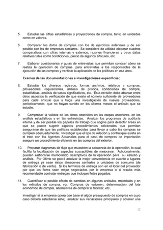 12
5. Estudiar las cifras estadísticas y proyecciones de compra, tanto en unidades
como en valores.
6. Comparar los datos de compras con los de ejercicios anteriores y de ser
posible con los de empresas similares. Se considera de utilidad elaborar cuadros
comparativos con cifras internas y externos, razones financieras y otros datos
relativos tales como condiciones, precio de algunos artículos, etc.
7. Elaborar cuestionarios y guías de entrevistas que permitan conocer cómo se
realiza la operación de compras, para entrevistas a los responsables de la
ejecución de las compras y verificar la aplicación de las políticas en esa área.
Examen de las documentaciones e investigaciones específicas:
8. Estudiar los diversos registros, formas archivos, relativos a compras,
proveedores, requisiciones, análisis de precios, condiciones de compra,
estadísticas, análisis de casos significativos, etc. Esta revisión debe abarcar entre
otros aspectos la verificación de que existe el número suficiente de proveedores
para cada artículo que s haga una investigación de nuevos proveedores,
periódicamente, que no hayan surtido en los últimos meses el artículo que se
estudie.
9. Comprobar la validez de los datos obtenidos en las etapas anteriores, en los
análisis estadísticos y en las entrevistas. Analizar los programas de auditoría
interna y de ser posible los papeles de trabajo que origine para detectar áreas en
que se puede sugerir algunos procedimientos adicionales que permitan
asegurarse de que las políticas establecidas para llevar a cabo las compras se
cumplen adecuadamente. Investigar que el tipo de relación y control que exista en
el trato con los Agentes Aduanales para el caso de compras de importación
asegure un procedimiento eficiente en las compras del exterior.
10. Preparar diagramas de flujo que muestren la secuencia de la operación, lo cual
facilita la localización de aspectos susceptibles de mejorarse. Adicionalmente,
pueden elaborarse memorando descriptivos de la operación para su estudio y
análisis. Por último se podrá analizar la mejor conveniencia en cuanto a lugares
de entrega ya sean éstos almacenes centrales o unidades de consumo (de
fabricación o de venta). Si los términos de entrega son en el local del proveedor
por que los fletes sean mejor negociados por la empresa o si resulta más
recomendable contratar entregas que incluyan fletes pagados.
11. Cuantificar el posible efecto de cambios en algunos artículos, materiales y en
los métodos de compra, vgr. Compras de volumen, determinación del lote
económico de compra, alternativas de comprar o fabricar, etc.
Investigar si la empresa opera con base el algún presupuesto de compras en cuyo
caso deberá estudiarse éste; analizar sus variaciones principales y obtener una
 