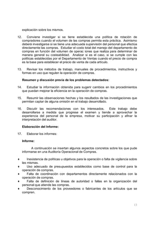 13
explicación sobre los mismos.
12. Conviene investigar si se tiene establecida una política de rotación de
compradores cuando el volumen de las compras permita esta práctica. Asimismo
deberá investigarse si se tiene una adecuada supervisión del personal que efectúa
directamente las compras. Estudiar el costo total del manejo del departamento de
compras en función del volumen de operac iones que realiza para determinar de
manera general su costeabilidad. Analizar si es el caso, si se cumple con las
políticas establecidas por el Departamento de Ventas cuando el precio de compra
es la base para establecer el precio de venta de cada artículo.
13. Revisar los métodos de trabajo, manuales de procedimientos, instructivos y
formas en uso que regulen la operación de compras.
Resumen y discusión previa de los problemas detectados:
14. Estudiar la información obtenida para sugerir cambios en los procedimientos
que puedan mejorar la eficiencia en la operación de compras.
15. Resumir las observaciones hechas y los resultados de las investigaciones que
permitan captar de alguna omisión en el trabajo desarrollado.
16. Discutir las recomendaciones con los interesados. Este trabajo debe
desarrollarse a medida que progrese el examen y tiende a aprovechar la
experiencia del personal de la empresa, motivar su participación y afinar la
interpretación del auditor.
Elaboración del Informe:
17. Elaborar los informes:
Informe:
A continuación se insertan algunos aspectos concretos sobre los que pude
informarse en una Auditoría Operacional de Compras.
♦ Inexistencia de políticas u objetivos para la operación o falta de vigilancia sobre
las mismas.
♦ Uso adecuado de presupuestos establecidos como base de control para la
operación de compras.
♦ Falta de coordinación con departamentos directamente relacionados con la
operación de compras.
♦ Falta de definición de líneas de autoridad o fallas en la organización del
personal que atiende las compras.
♦ Desconocimiento de los proveedores o fabricantes de los artículos que se
compren.
 