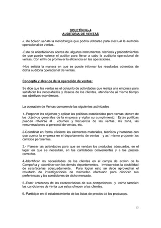 15
BOLETÍN No.4
AUDITORIA DE VENTAS
-Este boletín señala la metodología que podría utilizarse para efectuar la auditoria
operacional de ventas.
-Este da orientaciones acerca de algunos instrumentos, técnicas y procedimientos
de que puede valerse el auditor para llevar a cabo la auditoria operacional de
ventas. Con el fin de promover la eficiencia en las operaciones.
-Nos señala la manera en que se puede informar los resultados obtenidos de
dicha auditoria operacional de ventas.
Concepto y alcance de la operación de ventas:
Se dice que las ventas es el conjunto de actividades que realiza una empresa para
satisfacer las necesidades y deseos de los clientes, atendiendo al mismo tiempo
sus objetivos económicos.
La operación de Ventas comprende las siguientes actividades
1.-Proponer los objetivos y aplicar las políticas establecidas para ventas, dentro de
los objetivos generales de la empresa y vigilar su cumplimiento. Estas políticas
pueden referirse al volumen y frecuencia de las ventas, las zona, las
remuneraciones al personal de ventas, etc.
2-Coordinar en forma eficiente los elementos materiales, técnicos y humanos con
que cuenta la empresa en el departamento de ventas y así mismo proponer los
cambios pertinentes.
3.- Planear las actividades para que se vendan los productos adecuados, en el
lugar en que se necesitan, en las cantidades convenientes y a los precios
correctos.
4.-Identificar las necesidades de los clientes en el campo de acción de la
Compañía y coordinar con los demás departamentos. Involucrados la posibilidad
de satisfacerlas adecuadamente. Para lograr esto se debe aprovechar el
resultado de investigaciones de mercadeo efectuado para conocer sus
preferencias y las condiciones de dicho mercado.
5.-Estar enterados de las características de sus competidores y como también
las condiciones de venta que estos ofrecen a los clientes.
6.-Participar en el establecimiento de las listas de precios de los productos.
 