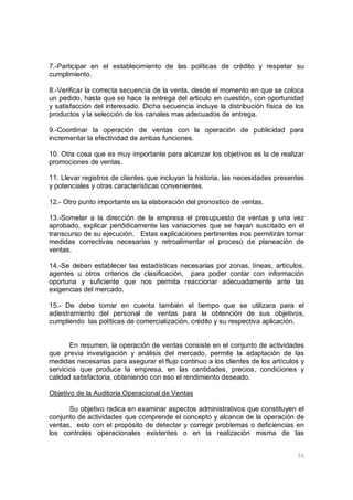 16
7.-Participar en el establecimiento de las políticas de crédito y respetar su
cumplimiento.
8.-Verificar la correcta secuencia de la venta, desde el momento en que se coloca
un pedido, hasta que se hace la entrega del articulo en cuestión, con oportunidad
y satisfacción del interesado. Dicha secuencia incluye la distribución física de los
productos y la selección de los canales mas adecuados de entrega.
9.-Coordinar la operación de ventas con la operación de publicidad para
incrementar la efectividad de ambas funciones.
10. Otra cosa que es muy importante para alcanzar los objetivos es la de realizar
promociones de ventas.
11. Llevar registros de clientes que incluyan la historia, las necesidades presentes
y potenciales y otras características convenientes.
12.- Otro punto importante es la elaboración del pronostico de ventas.
13.-Someter a la dirección de la empresa el presupuesto de ventas y una vez
aprobado, explicar periódicamente las variaciones que se hayan suscitado en el
transcurso de su ejecución. Estas explicaciones pertinentes nos permitirán tomar
medidas correctivas necesarias y retroalimentar el proceso de planeación de
ventas.
14.-Se deben establecer las estadísticas necesarias por zonas, líneas, artículos,
agentes u otros criterios de clasificación, para poder contar con información
oportuna y suficiente que nos permita reaccionar adecuadamente ante las
exigencias del mercado.
15.- De debe tomar en cuenta también el tiempo que se utilizara para el
adiestramiento del personal de ventas para la obtención de sus objetivos,
cumpliendo las políticas de comercialización, crédito y su respectiva aplicación.
En resumen, la operación de ventas consiste en el conjunto de actividades
que previa investigación y análisis del mercado, permite la adaptación de las
medidas necesarias para asegurar el flujo continuo a los clientes de los artículos y
servicios que produce la empresa, en las cantidades, precios, condiciones y
calidad satisfactoria, obteniendo con eso el rendimiento deseado.
Objetivo de la Auditoria Operacional de Ventas
Su objetivo radica en examinar aspectos administrativos que constituyen el
conjunto de actividades que comprende el concepto y alcance de la operación de
ventas, esto con el propósito de detectar y corregir problemas o deficiencias en
los controles operacionales existentes o en la realización misma de las
 
