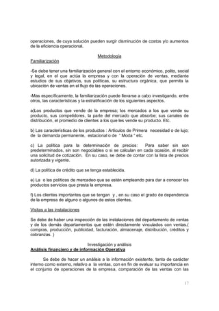 17
operaciones, de cuya solución pueden surgir disminución de costos y/o aumentos
de la eficiencia operacional.
Metodología
Familiarización
-Se debe tener una familiarización general con el entorno económico, polito, social
y legal, en el que actúa la empresa y con la operación de ventas, mediante
estudios de sus objetivos, sus políticas, su estructura orgánica, que permita la
ubicación de ventas en el flujo de las operaciones.
-Mas específicamente, la familiarización puede llevarse a cabo investigando, entre
otros, las características y la estratificación de los siguientes aspectos.
a)Los productos que vende de la empresa; los mercados a los que vende su
producto, sus competidores, la parte del mercado que absorbe; sus canales de
distribución, el promedio de clientes a los que les vende su producto. Etc.
b) Las características de los productos : Artículos de Primera necesidad o de lujo;
de la demanda permanente, estacional o de “ Moda “ etc.
c) La política para la determinación de precios: Para saber sin son
predeterminados, sin son negociables o si se calculan en cada ocasión, al recibir
una solicitud de cotización. En su caso, se debe de contar con la lista de precios
autorizada y vigente.
d) La política de crédito que se tenga establecida.
e) La o las políticas de mercadeo que se estén empleando para dar a conocer los
productos servicios que presta la empresa.
f) Los clientes importantes que se tengan y , en su caso el grado de dependencia
de la empresa de alguno o algunos de estos clientes.
Visitas a las instalaciones
Se debe de haber una inspección de las instalaciones del departamento de ventas
y de los demás departamentos que estén directamente vinculados con ventas.(
compras, producción, publicidad, facturación, almacenaje, distribución, créditos y
cobranzas. )
Investigación y análisis
Análisis financiero y de información Operativa
Se debe de hacer un análisis a la información existente, tanto de carácter
interno como externo, relativo a la ventas, con en fin de evaluar su importancia en
el conjunto de operaciones de la empresa, comparación de las ventas con las
 