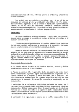 18
efectuadas con años anteriores, debiendo apreciar la tendencia y aplicación de
razones financieras.
Los análisis más convenientes a considerar son: a) por el tipo de
productos, en unidades, precios y contribución a la utilidad; b) Por áreas (
departamentales, regionales) c) Por lo canales de distribución; d) Por el tipo de
clientes; e) Por la clase de consumidor, mayoristas, detallistas, grandes
almacenes, clientes especiales, etc. f) El análisis del costo directo de distribución
y su comparación contra el precio de venta por tipos de artículos.
Entrevistas:
Se deben de elaborar guías de entrevistas y cuestionarios que permitirán
conocer como se realiza la operación de ventas, tendientes a investigar si le
efectúan eficientemente.
También es muy conveniente tomar en cuenta la elaboración de diagramas
de flujo que muestren gráficamente la secuencia de la operación., los cuales
pueden complementarse con memorandum descriptivos de ella.
Deben de realizarse entrevistas con los responsables de la ejecución de las
ventas y con los departamentos relacionados con del departamento de ventas,
verificando el cumplimiento de las políticas que la empresa tenga establecidas. En
algunas ocasiones es conveniente realizar encuestas o celebrar entrevistas con
algunos clientes, comisionistas, agencias de publicidad y demás elementos
externos que estén relacionados con las ventas.
Examen de la Documentación
a) Se deben realizar estudios de los diversos registros, archivos y formas
existentes para comprobar su funcionabilidad.
b) Revisar o examinar si los responsables de las operaciones de ventas tienen
claros y presentes los objetivos a lograr, los cuales deben ser congruentes con el
objetivo general de la empresa y estar aprobados por la dirección. La
responsabilidad de su logro deber ser conocida y aceptada por todos los que
intervienen en la operación de ventas. Es necesaria su coordinación con los
presupuestos.
c) Verificación de la existencia de presupuestos detallados de ventas, por lo
menos en los principales artículos, que sirvan de base para preparar los demás
presupuestos. Dichos presupuestos deben de estar basados en el estudio de
mercado que se hayan elaborado, en la experiencia de los responsables directos
de esta función de ventas y como requisito primordial deben de estar de acuerdo
con los objetivos fijados por la admón..
d) Verificación de la vigencia de un sistema por el cual los responsables de los
 