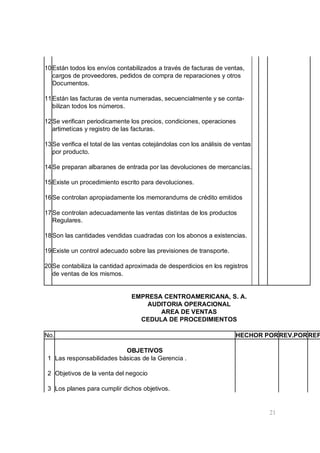 21
10Están todos los envíos contabilizados a través de facturas de ventas,
cargos de proveedores, pedidos de compra de reparaciones y otros
Documentos.
11Están las facturas de venta numeradas, secuencialmente y se conta-
bilizan todos los números.
12Se verifican periodicamente los precios, condiciones, operaciones
artimeticas y registro de las facturas.
13Se verifica el total de las ventas cotejándolas con los análisis de ventas
por producto.
14Se preparan albaranes de entrada por las devoluciones de mercancías.
15Existe un procedimiento escrito para devoluciones.
16Se controlan apropiadamente los memorandums de crédito emitidos
17Se controlan adecuadamente las ventas distintas de los productos
Regulares.
18Son las cantidades vendidas cuadradas con los abonos a existencias.
19Existe un control adecuado sobre las previsiones de transporte.
20Se contabiliza la cantidad aproximada de desperdicios en los registros
de ventas de los mismos.
EMPRESA CENTROAMERICANA, S. A.
AUDITORIA OPERACIONAL
AREA DE VENTAS
CEDULA DE PROCEDIMIENTOS
No. HECHOR PORREV.PORREF
OBJETIVOS
1 Las responsabilidades básicas de la Gerencia .
2 Objetivos de la venta del negocio
3 Los planes para cumplir dichos objetivos.
 
