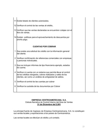 23
11 Existe listado de clientes autorizados.
12 Verificar el control de las ventas al crédito,
13 Verificar que las ventas declaradas se encuentren cotejas con el
libro de ventas.
14 Existen políticas para el aprovechamiento de descuentos por
pronto pago.
CUENTAS POR COBRAR
1 Que exista una solicitud de crédito con la información general
del cliente.
2 Verificar confirmación de referencias comerciales con empresas
o personas individuales.
3 Que se incluyan informes de tipo financieros ejemplo, estados
de cuenta.
4 Verificar si cuenta con un sistema que permita llevar el control
de los créditos otorgados, cobros realizados y saldo de los
clientes, así como un análisis de antigüedad de saldos.
5 Verificar el control de las cuentas por cobrar
6 Verificar la custodia de los documentos por Cobrar
EMPRESA CENTROAMERICANA, S.A.
Cédula Narrativa de Control Interno del Área de Ventas
31 de Diciembre del 2,001
La principal fuente de Ingresos de Empresa Centroamericana, S.A. lo constituyen
sus ventas locales y exportaciones a los países de Centroamérica.
Las ventas locales se efectúan al crédito y al contado.
 