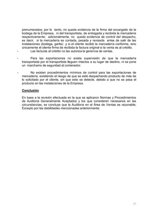 27
prenumerados; por lo tanto, no queda evidencia de la firma del encargado de la
bodega de la Empresa, ni del transportista, de entregada y recibida la mercadería
respectivamente; adicionalmente, no queda evidencia de control del despacho,
es decir, si la mercadería es contada, pesada y revisada antes de salir de las
instalaciones (bodega, garita) y si el cliente recibió la mercadería conforme, sino
únicamente el cliente firma de recibida la factura original si la venta es al crédito.
- Las facturas al crédito no las autoriza la gerencia de ventas.
- Para las exportaciones no existe supervisión de que la mercadería
transportada por el transportista lleguen intactos a su lugar de destino, ni se pone
un marchamo de seguridad al contenedor.
- No existen procedimientos mínimos de control para las exportaciones de
mercadería, existiendo el riesgo de que se esté despachando producto de más de
lo solicitado por el cliente, sin que esto se detecte, debido a que no se pesa el
producto en las instalaciones de la Empresa.
Conclusión
En base a la revisión efectuada en la que se aplicaron Normas y Procedimientos
de Auditoria Generalmente Aceptados y los que consideren necesarios en las
circunstancias, se concluye que la Auditoria en el Área de Ventas es razonable;
Excepto por las debilidades mencionadas anteriormente.
 