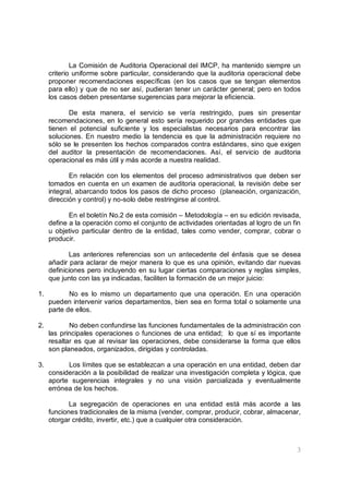 3
La Comisión de Auditoria Operacional del IMCP, ha mantenido siempre un
criterio uniforme sobre particular, considerando que la auditoria operacional debe
proponer recomendaciones específicas (en los casos que se tengan elementos
para ello) y que de no ser así, pudieran tener un carácter general; pero en todos
los casos deben presentarse sugerencias para mejorar la eficiencia.
De esta manera, el servicio se vería restringido, pues sin presentar
recomendaciones, en lo general esto sería requerido por grandes entidades que
tienen el potencial suficiente y los especialistas necesarios para encontrar las
soluciones. En nuestro medio la tendencia es que la administración requiere no
sólo se le presenten los hechos comparados contra estándares, sino que exigen
del auditor la presentación de recomendaciones. Así, el servicio de auditoria
operacional es más útil y más acorde a nuestra realidad.
En relación con los elementos del proceso administrativos que deben ser
tomados en cuenta en un examen de auditoria operacional, la revisión debe ser
integral, abarcando todos los pasos de dicho proceso (planeación, organización,
dirección y control) y no-solo debe restringirse al control.
En el boletín No.2 de esta comisión – Metodología – en su edición revisada,
define a la operación como el conjunto de actividades orientadas al logro de un fin
u objetivo particular dentro de la entidad, tales como vender, comprar, cobrar o
producir.
Las anteriores referencias son un antecedente del énfasis que se desea
añadir para aclarar de mejor manera lo que es una opinión, evitando dar nuevas
definiciones pero incluyendo en su lugar ciertas comparaciones y reglas simples,
que junto con las ya indicadas, faciliten la formación de un mejor juicio:
1. No es lo mismo un departamento que una operación. En una operación
pueden intervenir varios departamentos, bien sea en forma total o solamente una
parte de ellos.
2. No deben confundirse las funciones fundamentales de la administración con
las principales operaciones o funciones de una entidad; lo que sí es importante
resaltar es que al revisar las operaciones, debe considerarse la forma que ellos
son planeados, organizados, dirigidas y controladas.
3. Los límites que se establezcan a una operación en una entidad, deben dar
consideración a la posibilidad de realizar una investigación completa y lógica, que
aporte sugerencias integrales y no una visión parcializada y eventualmente
errónea de los hechos.
La segregación de operaciones en una entidad está más acorde a las
funciones tradicionales de la misma (vender, comprar, producir, cobrar, almacenar,
otorgar crédito, invertir, etc.) que a cualquier otra consideración.
 