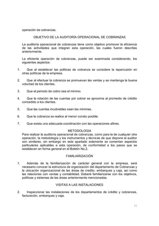 31
operación de cobranzas.
OBJETIVO DE LA AUDITORÍA OPERACIONAL DE COBRANZAS
La auditoría operacional de cobranzas tiene como objetivo promover la eficiencia
de las actividades que integran esta operación, las cuales fueron descritas
anteriormente.
La eficiente operación de cobranzas, puede ser examinada considerando, los
siguientes aspectos:
1. Que al establecer las politicas de cobranza se considere la repercusión en
otras políticas de la empresa.
2. Que al efectuar la cobranza se promuevan las ventas y se mantenga la buena
voluntad de los clientes.
3. Que el período de cobro sea el minimo.
4. Que la rotación de las cuentas por cobrar se aproxima al promedio de crédito
concedido a los clientes.
5. Que las cuentas incobrables sean las minimas.
6. Que la cobranza se realice al menor consto posible.
7. Que exista una adecuada coordinación con las operaciones afines.
METODOLOGIA
Para realizar la auditoría operacional de cobranzas, como para la de cualquier otra
operación, la metodología y los instrumentos y técnicas de que dispone el auditor
son similares, sin embargo en este apartado solamente se comentan aspectos
particulares aplicables a esta operación, de conformidad a los pasos que se
establecen en forma general en el Boletín No.2.
FAMILIARIZACIÓN
1. Además de la familiarización de carácter general con la empresa, será
necesario conocer la estructura de organización del departamento de Cobranzas y
la ubicación organizacional de las áreas de credito, embarques y caja, así como
las relaciones con ventas y contabilidad. Deberá familiarizarse con los objetivos,
políticas y sistemas de las áreas anteriormente mencionadas.
VISITAS A LAS INSTALACIONES
2. Inspeccionar las instalaciones de los departamentos de crédito y cobranzas,
facturación, embarques y caja.
 