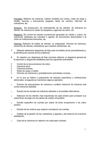 33
Formatos. Relacion de cobranza, valores recibidos por correo, notas de cargo y
credito, facturas y documentos (pagares, letras de cambio), informes de
cobradores, etc.
Archivos. De prosecucion, de antecedentes de los clientes, de cobranza en
trámite, de cobranza en poder de abogados y agencias de cobro, etc.
Registros. De control de clientes (condiciones generales de crédito y cobro), de
cobranzas realizadas por cobrador o agente, de documentos descontados o al
cobro en instituciones bancarias, etc.
Informes. Relación de saldos de clientes, su antiguedad, informes de cobranza,
consumos de clientes, estadisticas que muestren tendencias, etc.
7. Deberán elaborarse diagramas de flujo para el análisis de los procedimientos y
la identificación precisa de los problemas.
8. En relación con diagramas de flujo conviene elaborar un diagrama general de
la operacion y diagramas detallados para las siguientes actividades:
§ Control de la documentacion de cobro.
§ Cobranza local.
§ Cobranza foranea.
§ Notas de cargo y credito.
§ Informes de cobranzas y probablemente actividades conexas.
9. En lo que se refiere a preparación de estudios específicos y verificaciones
adicionales, enseguida se mencionan algunos ejemplos:
q Examen de presupuestos de cobranza y análisis históricos de cobranza real
contra cobranza deseada.
q Estudio de los canales de cobranza utilizados y de posibles alternativas.
q Seleccion de los clientes mas importantes de cada estrato para comparar sus
costumbres de pago con los plazos de credito concedidos.
q Estudio especifico de cuentas por cobrar de lenta recuperacion o de cobro
dudoso.
q Estudio de los motivos que originan cancelacion de cuentas.
q Análisis de la gestión de los cobradores y agentes y del sistema de incentivos
establecido.
q Caso de la cobranza en relación con cada peso cobrado.
 