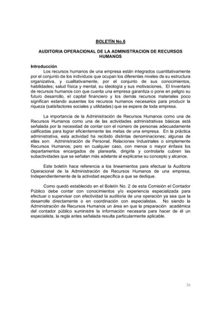 36
BOLETÍN No.6
AUDITORIA OPERACIONAL DE LA ADMINISTRACION DE RECURSOS
HUMANOS
Introducción
Los recursos humanos de una empresa están integrados cuantitativamente
por el conjunto de los individuos que ocupan los diferentes niveles de su estructura
organizativa, y cualitativamente, por el conjunto de sus conocimientos,
habilidades; salud física y mental, su ideología y sus motivaciones, El Inventario
de recursos humanos con que cuenta una empresa garantiza o pone en peligro su
futuro desarrollo, el capital financiero y los demás recursos materiales poco
significan estando ausentes los recursos humanos necesarios para producir la
riqueza (satisfactores sociales y utilidades) que se espera de toda empresa.
La importancia de la Administración de Recursos Humanos como una de
Recursos Humanos como una de las actividades administrativas básicas está
señalada por la necesidad de contar con el número de personas adecuadamente
calificadas para lograr eficientemente las metas de una empresa. En la práctica
administrativa, esta actividad ha recibido distintas denominaciones; algunas de
ellas son: Administración de Personal, Relaciones Industriales o simplemente
Recursos Humanos; pero en cualquier caso, con menos o mayor énfasis los
departamentos encargados de planearla, dirigirla y controlarla cubren las
subactividades que se señalan más adelante al explicarse su concepto y alcance.
Este boletín hace referencia a los lineamientos para efectuar la Auditoria
Operacional de la Administración de Recursos Humanos de una empresa,
Independientemente de la actividad específica a que se dedique.
Como quedó establecido en el Boletín No. 2 de esta Comisión el Contador
Público debe contar con conocimientos y/o experiencia especializada para
efectuar o supervisar con efectividad la auditoria de una operación ya sea que la
desarrolle directamente o en coordinación con especialistas. No siendo la
Administración de Recursos Humanos un área en que la preparación académica
del contador público suministre la información necesaria para hacer de él un
especialista, la regla antes señalada resulta particularmente aplicable.
 