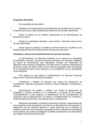 37
Propósitos del boletín.
Son propósitos de este boletín:
1. Establecer el concepto básico de la Administración de Recursos Humanos y
el alcance que se da a esta actividad para efectos de una revisión operacional.
2. Definir el objetivo de la Auditoría Operacional de la Administración de
Recursos Humanos.
3. Señalar la metodología aplicable a esta revisión, orientando acerca de la
técnicas disponibles.
4. Ilustrar algunos ejemplos de utilidad al informar sobre los resultados de la
Auditoría Operacional de la Administración de Recursos Humanos.
Conceptos y alcance de la administración de recursos humanos
La administración de Recursos Humanos es el conjunto de actividades
encaminadas a planear y reclutar el personal necesario a la empresa; establecer
las bases de remuneración más adecuadas; manejar con efectividad las
relaciones entre empresa y empleados y de éstos entre sí; entrenar y desarrollar al
personal y cuidar que éste cuente con los servicios requeridos para el desarrollo
de sus actividades dentro de la empresa y a la satisfacción de sus necesidades
como individuos.
Para efectos de este boletín la Administración de Recursos Humanos
abarca, por lo menos las siguientes actividades:
1. Contratación y despido de personal, que incluye las operaciones de
reclutamiento, selección, preparación inicial de nuevos empleados, promociones y
despido.
2. Administración de sueldos y salarios, que implica la clasificación de
empleados y obreros conforme a su experiencia y la fijación de los sueldos
correspondientes a cada categoría, el señalamiento de los procedimientos de
evaluación para la determinación de méritos; el establecimiento de incentivos y
compensaciones adicionales y las políticas para su otorgamiento.
3. Relaciones industriales, actividad encaminada al estudio y mejoramiento de
comunicaciones entre el personal y de éste con la alta dirección de la empresa; la
negociación de los contratos colectivos y otras relaciones con el sindicato; el
cuidado y promoción de la disciplina necesaria al buen y eficiente funcionamiento
de la empresa y la continua investigación de fallas e implantación de instrumentos
que mejoren la eficiencia del personal.
 
