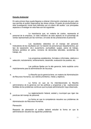 39
Estudio Ambiental
En esta primera fase puede llegarse a obtener información orientada de gran valía
que permita al auditor diagnosticar las áreas criticas. El grado de productividad en
esta investigación inicial será definidos por el criterio del auditor. Los principales
aspectos a investigar en esta fase son los siguientes
a. La importancia que, en materia de costos, representa el
personal de la empresa, un dato indicativo de este aspecto es el porcentaje de
ventas representado por las nominas u el costo de las prestaciones al personal.
b. Los resultados obtenidos en el manejo del personal.
Indicadores de los resultados son: la rotación de personal (por departamentos, por
tipo de separación, etc,) ausentismo, puntualidad, quejas, paros de trabajo,
tiempos perdidos en paros, números de demandas laborales, accidentes de
trabajo, etc.
c. Los programas establecidos, formales e informales, relativos a
selección, reclutamiento, entrenamiento, desarrollo, evaluación de puestos, etc.
d. Las políticas fijadas por la alta gerencia, tanto explicita como
implícitamente para la administración de recursos.
e. La filosofía que la gerencia tiene, en materia de Administración
de Recursos Humanos, sus valores prioritarios, metas y objetivos.
f. La forma en que se ha interrelacionado la filosofía
administrativa de la gerencia con las políticas y programas y las explicaciones
factibles de los problemas continuos que la propia administración haya observado.
g. La reglamentación federal, estatal y municipal que rigen las
practicas del manejo de personal.
h. La forma en que la competencia resuelve sus problemas de
Administración de Recursos Humanos.
Planeación:
Respecto de planeación el auditor deberá estudiar la forma en que la
administración resuelve los siguientes problemas:
 