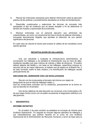 43
A. Planear las entrevistas necesarias para obtener información sobre la ejecución
práctica de las políticas y procedimientos estudiados en la fase de familiarización.
B. Desarrollar cuestionarios y seleccionar las técnicas de encuesta más
apropiadas al tipo de evidencia que se desea recopilar a fin de determinar el
tamaño de muestra y oportunidad de la entrevista.
C. Efectuar entrevistas con el personal ejecutivo que administra las
subactividades, así como con el personal de línea a través de platicas informales y
encuestas técnicamente dirigidas que permitan la obtención de una opinión
significativa del personal.
En cada caso se ubicará la fuente para evaluar la validez de los resultados como
opinión general.
RECAPITULACION DE HALLAZGOS
Una vez estudiada y evaluada la infraestructura administrativa, se
sumarizarán los hallazgos y se señalará la interpretación que se hace de ellos,
resaltando aquéllos que sean indicios de noticias y fallas de eficiencia. El auditor
deberá alejarse del detalle y, con base en los hallazgos, específicos ensayar en
resumen de los de mayor relevancia, el método que se explica en el Boletín No. 2
de esta Comisión sobre la fase creativa y la reverificación de hallazgos resulta
particularmente útil.
DISCUSION DEL BORRADOR CON LOS INVOLUCRADOS
Discutir con los involucrados el borrador del informe con objeto de:
Asegurarse de que se trata de hallazgos reales, y
Que los involucrados coinciden con su existencia, precisamente en la forma en
que se describe en el borrador.
Uno de los objetivos de esta discusión es convencer a los involucrados a fin
de que hagan frente común con el auditor al presentar el diagnostico definitivo a la
alta gerencia.
3. DIAGNOSTICO.
INFORME DEFINITIVO
En el boletín 2 de esta comisión se establece el concepto de Informe para
Auditoría Operacional. En seguida se incluyen algunos ejemplos de hallazgos y
sus interpretaciones que podrían hacerse en el curso de una Auditoría
Operacional de la Administración de Recursos Humanos y servir de base para la
 