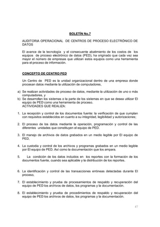 47
BOLETÍN No.7
AUDITORIA OPERACIONAL DE CENTROS DE PROCESO ELECTRÓNICO DE
DATOS
El avance de la tecnología y el consecuente abatimiento de los costos de los
equipos de proceso electrónico de datos (PED), ha originado que cada vez sea
mayor el número de empresas que utilizan estos equipos como una herramienta
para el proceso de información.
CONCEPTO DE CENTRO PED
Un Centro de PED es la unidad organizacional dentro de una empresa donde
procesan datos mediante la utilización de computadores,
a) Se realizan actividades de proceso de datos, mediante la utilización de uno o más
computadores, y
b) Se desarrollan los sistemas o la parte de los sistemas en que se desea utilizar El
equipo de PED como una herramienta de proceso.
ACTIVIDADES QUE REALIZA:
1. La recepción y control de los documentos fuente: la verificación de que cumplan
con requisitos establecidos en cuanto a su integridad, legibilidad y autorizaciones;
2. El proceso de los datos mediante la operación, programación y control de las
diferentes unidades que constituyen el equipo de PED.
3. El manejo de archivos de datos grabados en un medio legible por El equipo de
PED,
4. La custodia y control de los archivos y programas grabados en un medio legible
por El equipo de PED. Así como la documentación que los ampara.
5. La condición de los datos incluidos en los reportes con la formación de los
documentos fuente, cuando sea aplicable y la distribución de los reportes.
6. La identificación y control de las transacciones erróneas detectadas durante El
proceso,
7. El establecimiento y prueba de procesamientos de respaldo y recuperación del
equipo de PED los archivos de datos, los programas y la documentación.
8. El establecimiento y prueba de procedimientos de respaldo y recuperación del
equipo de PED los archivos de datos, los programas y la documentación.
 