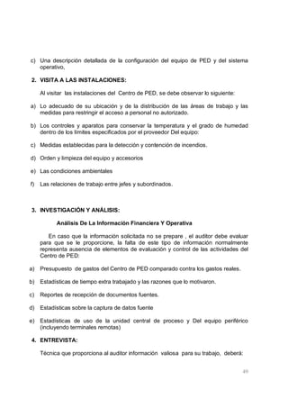 49
c) Una descripción detallada de la configuración del equipo de PED y del sistema
operativo,
2. VISITA A LAS INSTALACIONES:
Al visitar las instalaciones del Centro de PED, se debe observar lo siguiente:
a) Lo adecuado de su ubicación y de la distribución de las áreas de trabajo y las
medidas para restringir el acceso a personal no autorizado.
b) Los controles y aparatos para conservar la temperatura y el grado de humedad
dentro de los límites especificados por el proveedor Del equipo:
c) Medidas establecidas para la detección y contención de incendios.
d) Orden y limpieza del equipo y accesorios
e) Las condiciones ambientales
f) Las relaciones de trabajo entre jefes y subordinados.
3. INVESTIGACIÓN Y ANÁLISIS:
Análisis De La Información Financiera Y Operativa
En caso que la información solicitada no se prepare , el auditor debe evaluar
para que se le proporcione, la falta de este tipo de información normalmente
representa ausencia de elementos de evaluación y control de las actividades del
Centro de PED:
a) Presupuesto de gastos del Centro de PED comparado contra los gastos reales.
b) Estadísticas de tiempo extra trabajado y las razones que lo motivaron.
c) Reportes de recepción de documentos fuentes.
d) Estadísticas sobre la captura de datos fuente
e) Estadísticas de uso de la unidad central de proceso y Del equipo periférico
(incluyendo terminales remotas)
4. ENTREVISTA:
Técnica que proporciona al auditor información valiosa para su trabajo, deberá:
 