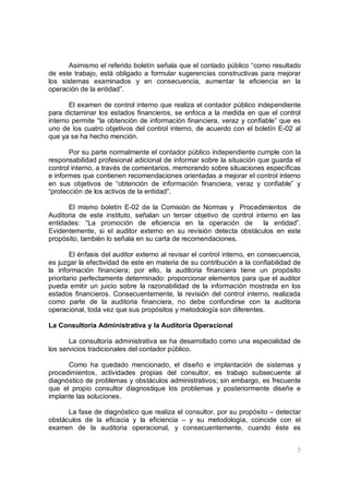 5
Asimismo el referido boletín señala que el contado público “como resultado
de este trabajo, está obligado a formular sugerencias constructivas para mejorar
los sistemas examinados y en consecuencia, aumentar la eficiencia en la
operación de la entidad”.
El examen de control interno que realiza el contador público independiente
para dictaminar los estados financieros, se enfoca a la medida en que el control
interno permite “la obtención de información financiera, veraz y confiable” que es
uno de los cuatro objetivos del control interno, de acuerdo con el boletín E-02 al
que ya se ha hecho mención.
Por su parte normalmente el contador público independiente cumple con la
responsabilidad profesional adicional de informar sobre la situación que guarda el
control interno, a través de comentarios, memorando sobre situaciones específicas
e informes que contienen recomendaciones orientadas a mejorar el control interno
en sus objetivos de “obtención de información financiera, veraz y confiable” y
“protección de los activos de la entidad”.
El mismo boletín E-02 de la Comisión de Normas y Procedimientos de
Auditoria de este instituto, señalan un tercer objetivo de control interno en las
entidades: “La promoción de eficiencia en la operación de la entidad”.
Evidentemente, si el auditor externo en su revisión detecta obstáculos en este
propósito, también lo señala en su carta de recomendaciones.
El énfasis del auditor externo al revisar el control interno, en consecuencia,
es juzgar la efectividad de este en materia de su contribución a la confiabilidad de
la información financiera; por ello, la auditoria financiera tiene un propósito
prioritario perfectamente determinado: proporcionar elementos para que el auditor
pueda emitir un juicio sobre la razonabilidad de la información mostrada en los
estados financieros. Consecuentemente, la revisión del control interno, realizada
como parte de la auditoria financiera, no debe confundirse con la auditoria
operacional, toda vez que sus propósitos y metodología son diferentes.
La Consultoría Administrativa y la Auditoria Operacional
La consultoría administrativa se ha desarrollado como una especialidad de
los servicios tradicionales del contador público.
Como ha quedado mencionado, el diseño e implantación de sistemas y
procedimientos, actividades propias del consultor, es trabajo subsecuente al
diagnóstico de problemas y obstáculos administrativos; sin embargo, es frecuente
que el propio consultor diagnostique los problemas y posteriormente diseñe e
implante las soluciones.
La fase de diagnóstico que realiza el consultor, por su propósito – detectar
obstáculos de la eficacia y la eficiencia – y su metodología, coincide con el
examen de la auditoria operacional, y consecuentemente, cuando éste es
 