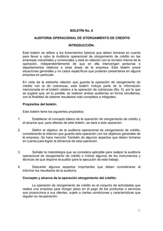52
BOLETÍN No. 8
AUDITORIA OPERACIONAL DE OTORGAMIENTO DE CREDITO
INTRODUCCIÓN:
Este boletín se refiere a los lineamientos básicos que deben tomarse en cuenta
para llevar a cabo la Auditoría operacional de otorgamiento de crédito en las
empresas industriales y comerciales y está en relación con la revisión misma de la
operación, independientemente de que en ella intervengan personas o
departamentos relativos a otras áreas de la empresa. Este boletín prevé
situaciones generales y no casos específicos que pudieran presentarse en alguna
empresa en particular.
En vista de la estrecha relación que guarda la operación de otorgamiento de
crédito con la de cobranzas, este boletín incluye parte de la información
mencionada en el boletín relativo a la operación de cobranzas (No, 5), por lo que
se sugiere que, en lo posible, se realicen ambas auditorías en forma simultánea,
con la finalidad de obtener resultados más completos e integrales.
Propósitos del boletín.
Este boletín tiene los siguientes propósitos:
1. Establecer el concepto básico de la operación de otorgamiento de crédito y
el alcance que, para efectos de este boletín, se dará a esta operación.
2. Definir el objetivo de la auditoría operacional de otorgamiento de crédito,
considerando la relación que guarda esta operación con los objetivos generales de
la empresa. Se hace mención También de algunos aspectos que deben tomarse
en cuenta para lograr la eficiencia de esta operación.
3. Señalar la metodología que se considera aplicable para realizar la auditoría
operacional de otorgamiento de crédito e indicar algunos de los instrumentos y
técnicas de que dispone el auditor para la ejecución de este trabajo.
4. Descartar algunos aspectos importantes que deben considerarse al
informar los resultados de la auditoría.
Concepto y alcance de la operación otorgamiento del crédito:
La operación de otorgamiento de crédito es el conjunto de actividades que
realiza una empresa para otorgar plazo en el pago de los productos o servicios
que proporciona a sus clientes, sujeto a ciertas condiciones y características que
regulan su recuperación.
 