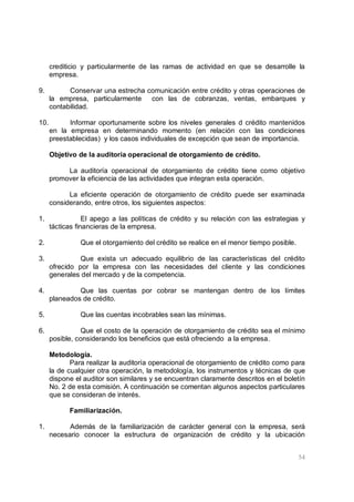 54
crediticio y particularmente de las ramas de actividad en que se desarrolle la
empresa.
9. Conservar una estrecha comunicación entre crédito y otras operaciones de
la empresa, particularmente con las de cobranzas, ventas, embarques y
contabilidad.
10. Informar oportunamente sobre los niveles generales d crédito mantenidos
en la empresa en determinando momento (en relación con las condiciones
preestablecidas) y los casos individuales de excepción que sean de importancia.
Objetivo de la auditoria operacional de otorgamiento de crédito.
La auditoría operacional de otorgamiento de crédito tiene como objetivo
promover la eficiencia de las actividades que integran esta operación.
La eficiente operación de otorgamiento de crédito puede ser examinada
considerando, entre otros, los siguientes aspectos:
1. El apego a las políticas de crédito y su relación con las estrategias y
tácticas financieras de la empresa.
2. Que el otorgamiento del crédito se realice en el menor tiempo posible.
3. Que exista un adecuado equilibrio de las características del crédito
ofrecido por la empresa con las necesidades del cliente y las condiciones
generales del mercado y de la competencia.
4. Que las cuentas por cobrar se mantengan dentro de los límites
planeados de crédito.
5. Que las cuentas incobrables sean las mínimas.
6. Que el costo de la operación de otorgamiento de crédito sea el mínimo
posible, considerando los beneficios que está ofreciendo a la empresa.
Metodología.
Para realizar la auditoría operacional de otorgamiento de crédito como para
la de cualquier otra operación, la metodología, los instrumentos y técnicas de que
dispone el auditor son similares y se encuentran claramente descritos en el boletín
No. 2 de esta comisión. A continuación se comentan algunos aspectos particulares
que se consideran de interés.
Familiarización.
1. Además de la familiarización de carácter general con la empresa, será
necesario conocer la estructura de organización de crédito y la ubicación
 