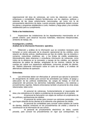55
organizacional del área de cobranzas, así como las relaciones con ventas,
embarques y contabilidad. Deberá familiarizarse con los objetivos, políticas y
sistemas de las áreas anteriormente mencionadas, así como con la de
procesamiento electrónico de datos, cuando proceda. Igualmente deberá conocer
los planes y programas establecidos a corto, mediano y largo plazo y los controles
establecidos para su cumplimiento.
Visita a las Instalaciones.
2. Inspeccionar las instalaciones de los departamentos mencionados en el
párrafo anterior, para observar recursos materiales, relaciones interpersonales,
ambiente de trabajo, etc.
Investigación y análisis.
Análisis de la información financiera operativa.
3. Obtención y análisis de la información que se considere necesaria para
formarse un juicio adecuado de la situación operacional de los créditos, como
relación de clientes activos, clasificaciones por tipo de crédito, tipo de industria o
comercio, costumbres crediticias, etc., y los limites de crédito establecidos.
Adicionalmente debe obtenerse o consultarse información de cobranzas, como
índice de la eficiencia en la concesión y manejo de los créditos, por ejemplo:
relaciones de saldos de clientes, antigüedad de los mismos, rotación de las
cuentas por cobrar sus respectivos estándares, consumos anuales de clientes,
etc. Deberá obtenerse información sobre el costo de crédito y el análisis de
alternativas distintas de operación.
Entrevistas.
4. Las entrevistas deben ser efectuadas al personal que ejecuta la operación
de otorgamiento de crédito para conocer las actividades que realiza, el apego y
adecuación de las políticas establecidas, las cargas de trabajo, el nivel de
preparación del personal, los elementos materiales utilizados y los sistemas y
procedimientos vigentes. Deberá entrevistarse también al personal de otras áreas
relacionadas, tales como:
a) Al personal de cobranzas, fundamentalmente al responsable del
área y los cobradores en lo relativo a problemas de recuperación de la cartera;
b) Al personal de facturación con objeto de verificar el cumplimiento de
las políticas y aprobaciones de créditos;
c) Al personal de ventas para conocer sus opiniones personales y las
que hayan obtenido de los clientes en lo referente a las gestiones de crédito;
d) Al personal de contabilidad para conocer sobre estados de cuenta
de clientes; detectar omisiones en los procedimientos de crédito y observar la
coordinación en la información de uso común;
e) Al personal de procesamiento electrónico de datos, cuando
proceda, para conocer los procedimientos en vigor que correspondan, los
 