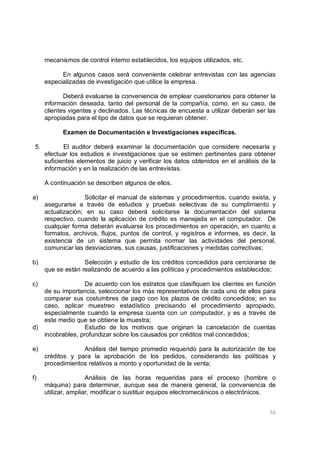 56
mecanismos de control interno establecidos, los equipos utilizados, etc.
En algunos casos será conveniente celebrar entrevistas con las agencias
especializadas de investigación que utilice la empresa.
Deberá evaluarse la conveniencia de emplear cuestionarios para obtener la
información deseada, tanto del personal de la compañía, como, en su caso, de
clientes vigentes y declinados. Las técnicas de encuesta a utilizar deberán ser las
apropiadas para el tipo de datos que se requieran obtener.
Examen de Documentación e Investigaciones específicas.
5. El auditor deberá examinar la documentación que considere necesaria y
efectuar los estudios e investigaciones que se estimen pertinentes para obtener
suficientes elementos de juicio y verificar los datos obtenidos en el análisis de la
información y en la realización de las entrevistas.
A continuación se describen algunos de ellos.
a) Solicitar el manual de sistemas y procedimientos, cuando exista, y
asegurarse a través de estudios y pruebas selectivas de su cumplimiento y
actualización; en su caso deberá solicitarse la documentación del sistema
respectivo, cuando la aplicación de crédito es manejada en el computador. De
cualquier forma deberán evaluarse los procedimientos en operación, en cuanto a
formatos, archivos, flujos, puntos de control, y registros e informes, es decir, la
existencia de un sistema que permita normar las actividades del personal,
comunicar las desviaciones, sus causas, justificaciones y medidas correctivas;
b) Selección y estudio de los créditos concedidos para cerciorarse de
que se están realizando de acuerdo a las políticas y procedimientos establecidos;
c) De acuerdo con los estratos que clasifiquen los clientes en función
de su importancia, seleccionar los más representativos de cada uno de ellos para
comparar sus costumbres de pago con los plazos de crédito concedidos; en su
caso, aplicar muestreo estadístico precisando el procedimiento apropiado,
especialmente cuando la empresa cuenta con un computador, y es a través de
este medio que se obtiene la muestra;
d) Estudio de los motivos que originan la cancelación de cuentas
incobrables, profundizar sobre los causados por créditos mal concedidos;
e) Análisis del tiempo promedio requerido para la autorización de los
créditos y para la aprobación de los pedidos, considerando las políticas y
procedimientos relativos a monto y oportunidad de la venta;
f) Análisis de las horas requeridas para el proceso (hombre o
máquina) para determinar, aunque sea de manera general, la conveniencia de
utilizar, ampliar, modificar o sustituir equipos electromecánicos o electrónicos.
 