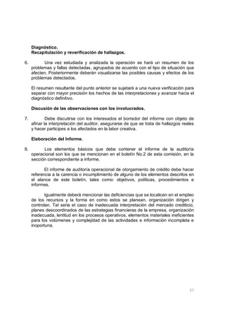 57
Diagnóstico.
Recapitulación y reverificación de hallazgos.
6. Una vez estudiada y analizada la operación se hará un resumen de los
problemas y fallas detectadas, agrupados de acuerdo con el tipo de situación que
afecten. Posteriormente deberán visualizarse las posibles causas y efectos de los
problemas detectados.
El resumen resultante del punto anterior se sujetará a una nueva verificación para
separar con mayor precisión los hechos de las interpretaciones y avanzar hacia el
diagnóstico definitivo.
Discusión de las observaciones con los involucrados.
7. Debe discutirse con los interesados el borrador del informe con objeto de
afinar la interpretación del auditor, asegurarse de que se trata de hallazgos reales
y hacer participes a los afectados en la labor creativa.
Elaboración del Informe.
8. Los elementos básicos que debe contener el informe de la auditoría
operacional son los que se mencionan en el boletín No.2 de esta comisión, en la
sección correspondiente a informe.
El informe de auditoría operacional de otorgamiento de crédito debe hacer
referencia a la carencia o incumplimiento de alguno de los elementos descritos en
el alance de este boletín, tales como: objetivos, políticas, procedimientos e
informes.
Igualmente deberá mencionar las deficiencias que se localicen en el empleo
de los recursos y la forma en como estos se planean, organización dirigen y
controlan. Tal seria el caso de inadecuada interpretación del mercado crediticio,
planes descoordinados de las estrategias financieras de la empresa, organización
inadecuada, lentitud en los procesos operativos, elementos materiales ineficientes
para los volúmenes y complejidad de las actividades e información incompleta e
inoportuna.
 