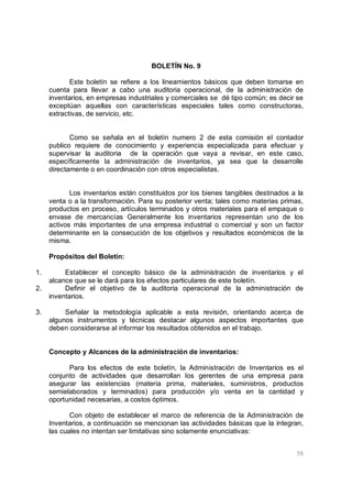 58
BOLETÍN No. 9
Este boletín se refiere a los lineamientos básicos que deben tomarse en
cuenta para llevar a cabo una auditoria operacional, de la administración de
inventarios, en empresas industriales y comerciales se dé tipo común; es decir se
exceptúan aquellas con características especiales tales como constructoras,
extractivas, de servicio, etc.
Como se señala en el boletín numero 2 de esta comisión el contador
publico requiere de conocimiento y experiencia especializada para efectuar y
supervisar la auditoria de la operación que vaya a revisar, en este caso,
específicamente la administración de inventarios, ya sea que la desarrolle
directamente o en coordinación con otros especialistas.
Los inventarios están constituidos por los bienes tangibles destinados a la
venta o a la transformación. Para su posterior venta; tales como materias primas,
productos en proceso, artículos terminados y otros materiales para el empaque o
envase de mercancías Generalmente los inventarios representan uno de los
activos más importantes de una empresa industrial o comercial y son un factor
determinante en la consecución de los objetivos y resultados económicos de la
misma.
Propósitos del Boletín:
1. Establecer el concepto básico de la administración de inventarios y el
alcance que se le dará para los efectos particulares de este boletín.
2. Definir el objetivo de la auditoria operacional de la administración de
inventarios.
3. Señalar la metodología aplicable a esta revisión, orientando acerca de
algunos instrumentos y técnicas destacar algunos aspectos importantes que
deben considerarse al informar los resultados obtenidos en el trabajo.
Concepto y Alcances de la administración de inventarios:
Para los efectos de este boletín, la Administración de Inventarios es el
conjunto de actividades que desarrollan los gerentes de una empresa para
asegurar las existencias (materia prima, materiales, suministros, productos
semielaborados y terminados) para producción y/o venta en la cantidad y
oportunidad necesarias, a costos óptimos.
Con objeto de establecer el marco de referencia de la Administración de
Inventarios, a continuación se mencionan las actividades básicas que la integran,
las cuales no intentan ser limitativas sino solamente enunciativas:
 