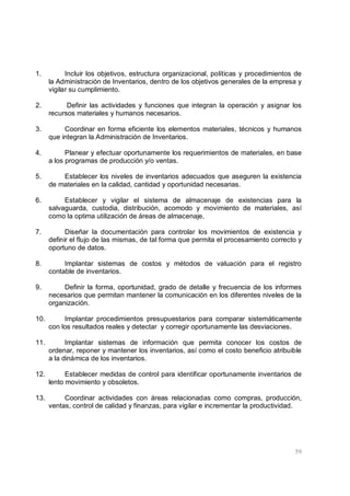 59
1. Incluir los objetivos, estructura organizacional, políticas y procedimientos de
la Administración de Inventarios, dentro de los objetivos generales de la empresa y
vigilar su cumplimiento.
2. Definir las actividades y funciones que integran la operación y asignar los
recursos materiales y humanos necesarios.
3. Coordinar en forma eficiente los elementos materiales, técnicos y humanos
que integran la Administración de Inventarios.
4. Planear y efectuar oportunamente los requerimientos de materiales, en base
a los programas de producción y/o ventas.
5. Establecer los niveles de inventarios adecuados que aseguren la existencia
de materiales en la calidad, cantidad y oportunidad necesarias.
6. Establecer y vigilar el sistema de almacenaje de existencias para la
salvaguarda, custodia, distribución, acomodo y movimiento de materiales, así
como la optima utilización de áreas de almacenaje.
7. Diseñar la documentación para controlar los movimientos de existencia y
definir el flujo de las mismas, de tal forma que permita el procesamiento correcto y
oportuno de datos.
8. Implantar sistemas de costos y métodos de valuación para el registro
contable de inventarios.
9. Definir la forma, oportunidad, grado de detalle y frecuencia de los informes
necesarios que permitan mantener la comunicación en los diferentes niveles de la
organización.
10. Implantar procedimientos presupuestarios para comparar sistemáticamente
con los resultados reales y detectar y corregir oportunamente las desviaciones.
11. Implantar sistemas de información que permita conocer los costos de
ordenar, reponer y mantener los inventarios, así como el costo beneficio atribuible
a la dinámica de los inventarios.
12. Establecer medidas de control para identificar oportunamente inventarios de
lento movimiento y obsoletos.
13. Coordinar actividades con áreas relacionadas como compras, producción,
ventas, control de calidad y finanzas, para vigilar e incrementar la productividad.
 