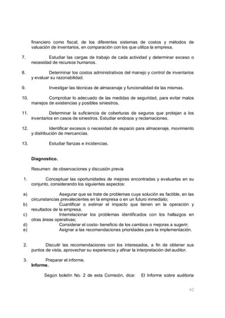 62
financiero como fiscal, de los diferentes sistemas de costos y métodos de
valuación de inventarios, en comparación con los que utiliza la empresa.
7. Estudiar las cargas de trabajo de cada actividad y determinar exceso o
necesidad de recursos humanos.
8. Determinar los costos administrativos del manejo y control de inventarios
y evaluar su razonabilidad.
9. Investigar las técnicas de almacenaje y funcionalidad de las mismas.
10. Comprobar lo adecuado de las medidas de seguridad, para evitar malos
manejos de existencias y posibles siniestros.
11. Determinar la suficiencia de coberturas de seguros que protejan a los
inventarios en casos de siniestros. Estudiar endosos y reclamaciones.
12. Identificar excesos o necesidad de espacio para almacenaje, movimiento
y distribución de mercancías.
13. Estudiar fianzas e incidencias.
Diagnostico.
Resumen de observaciones y discusión previa
1. Conceptuar las oportunidades de mejoras encontradas y evaluarlas en su
conjunto, considerando los siguientes aspectos:
a) Asegurar que se trate de problemas cuya solución es factible, en las
circunstancias prevalecientes en la empresa o en un futuro inmediato;
b) Cuantificar o estimar el impacto que tienen en la operación y
resultados de la empresa.
c) Interrelacionar los problemas identificados con los hallazgos en
otras áreas operativas;
d) Considerar el costo- beneficio de los cambios o mejoras a sugerir;
e) Asignar a las recomendaciones prioridades para la implementación.
2. Discutir las recomendaciones con los interesados, a fin de obtener sus
puntos de vista, aprovechar su experiencia y afinar la interpretación del auditor.
3. Preparar el informe.
Informe.
Según boletín No. 2 de esta Comisión, dice: El Informe sobre auditoria
 
