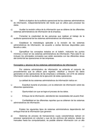 65
b) Definir el objetivo de la auditoria operacional de los sistemas administrativos
de información, independientemente del medio que se utilice para procesar los
datos.
c) Auxiliar la revisión critica de la información que se obtiene de los diferentes
sistemas administrativos de información de la empresa.
d) Fomentar la creatividad de las personas que realizan el trabajo de la
auditoria operacional de los sistemas administrativos de información.
e) Establecer la metodología aplicable a la revisión de los sistemas
administrativos de información, de acuerdo a ciertas técnicas disponibles para
llevarla a cabo.
f) Ejemplificar los conceptos tratados en el boletín, indicando los puntos
mínimos a incluir en los sistemas administrativos de información. Para este fin se
incluyen los principales conceptos que están asociados con las diferentes áreas
del control de las operaciones en las empresas.
Conceptos y alcance de los sistemas administrativos de información
Por sistema administrativo de información se entiende el conjunto de
procedimientos que se utilizan para registrar, clasificar y resumir los datos
generados en las operaciones de las empresas o entidades, con el fin de obtener
información sobre el resultado de la ejecución de estas operaciones.
La calidad de los sistemas administrativos de información radica en:
ü Exactitud durante el proceso y en la obtención de información sobre las
diferentes operaciones.
ü Oportunidad con que se logra el proceso de los datos.
ü Enfoque de la información, atendiendo las necesidades del usuario final.
ü Confiabilidad en los diferentes reportes que se obtienen de los sistemas
administrativos de información.
Existen los siguientes tipos de sistemas administrativos dependiendo del
enfoque final de la información que generan:
a) Sistemas de proceso de transacciones cuyas características radican en
procesar operaciones en volumen y que de los archivos del sistema, desde los
manuales hasta los computarizados, es posible obtener información con un alto
 