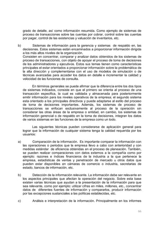 66
grado de detalle, así como información resumida. Como ejemplo de sistemas de
proceso de transacciones sobre las cuentas por cobrar, control sobre las cuentas
por pagar, control de las existencias y valuación de inventarios, etc.
b) Sistemas de información para la gerencia y sistemas de respaldo en, las
decisiones. Estos sistemas están encaminados a proporcionar información dirigida
a los más altos niveles de la organización.
Consisten en concentrar, comparar y analizar datos obtenidos de los sistemas de
proceso de transacciones, con objeto de apoyar el proceso de toma de decisiones
de los administradores y ejecutivos. Estos sus temas tienen como características
principales el estar orientados a proporcionar información sobre la problemática de
la alta dirección y complementarse con el uso de modelos de simulación o de
técnicas avanzadas para acceder los datos en detalle e incrementar la calidad y
velocidad de las funciones de consulta.
En términos generales se puede afirmar que la diferencia entre los dos tipos
de sistemas indicados, consiste en que el primero se orienta al proceso de una
transacción especifica, la cual es validada y almacenada para posteriormente
emitir información para los niveles operativos de la empresa; el segundo sistema
esta orientado a los principales directivos y puede adaptarse al estilo del proceso
de toma de decisiones importantes. Además, los sistemas de proceso de
transacciones se enfocan exclusivamente al proceso de la operación sin
considerar las otras áreas de la empresa o entidad, en cambio, los sistemas de
información gerencial o de respaldo en la toma de decisiones, integran los datos
de varios sistemas en las funciones de la empresa como un todo.
Las siguientes técnicas pueden considerarse de aplicación general para
lograr que la información de cualquier sistema tenga la calidad requerida por los
usuarios:
a) Comparación de la información. Es importante comparar la información con
las operaciones o periodos que la empresa llevo a cabo con anterioridad y con
medidas estándar de eficiencia obtenidas en el proceso de planeación. También,
se pueden realizar comparaciones con datos externos a la compañía como por
ejemplo: razones e índices financieros de la industria a la que pertenece la
empresa, estadísticas de ventas y penetración de mercado u otros datos que
pueden estar disponibles en cámaras de comercio o industria, secretarias de
estado, bancos de información, etc.
b) Detección de la información relevante. La información debe ser relevante en
los aspectos principales que afectan la operación del negocio. Sobre esta base
existen varias técnicas que ayudan a la presentación de la información para que
sea relevante, como por ejemplo: utilizar cifras en miles, millones, etc., concentrar
datos de diferentes fuentes de información y compararlos, producir información
por las excepciones sustanciales a las políticas establecidas, etc.
c) Análisis e interpretación de la información. Principalmente en los informes
 