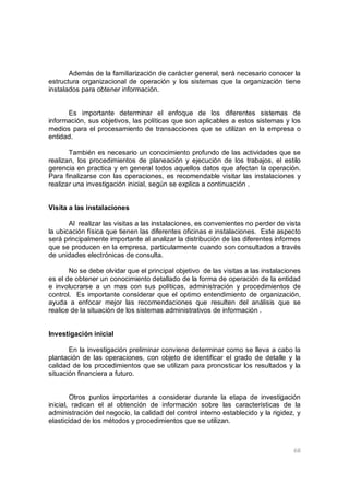 68
Además de la familiarización de carácter general, será necesario conocer la
estructura organizacional de operación y los sistemas que la organización tiene
instalados para obtener información.
Es importante determinar el enfoque de los diferentes sistemas de
información, sus objetivos, las políticas que son aplicables a estos sistemas y los
medios para el procesamiento de transacciones que se utilizan en la empresa o
entidad.
También es necesario un conocimiento profundo de las actividades que se
realizan, los procedimientos de planeación y ejecución de los trabajos, el estilo
gerencia en practica y en general todos aquellos datos que afectan la operación.
Para finalizarse con las operaciones, es recomendable visitar las instalaciones y
realizar una investigación inicial, según se explica a continuación .
Visita a las instalaciones
Al realizar las visitas a las instalaciones, es convenientes no perder de vista
la ubicación física que tienen las diferentes oficinas e instalaciones. Este aspecto
será principalmente importante al analizar la distribución de las diferentes informes
que se producen en la empresa, particularmente cuando son consultados a través
de unidades electrónicas de consulta.
No se debe olvidar que el principal objetivo de las visitas a las instalaciones
es el de obtener un conocimiento detallado de la forma de operación de la entidad
e involucrarse a un mas con sus políticas, administración y procedimientos de
control. Es importante considerar que el optimo entendimiento de organización,
ayuda a enfocar mejor las recomendaciones que resulten del análisis que se
realice de la situación de los sistemas administrativos de información .
Investigación inicial
En la investigación preliminar conviene determinar como se lleva a cabo la
plantación de las operaciones, con objeto de identificar el grado de detalle y la
calidad de los procedimientos que se utilizan para pronosticar los resultados y la
situación financiera a futuro.
Otros puntos importantes a considerar durante la etapa de investigación
inicial, radican el al obtención de información sobre las características de la
administración del negocio, la calidad del control interno establecido y la rigidez, y
elasticidad de los métodos y procedimientos que se utilizan.
 