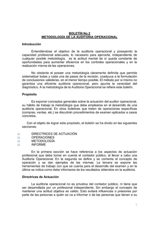 7
BOLETÍN No.2
METODOLOGÍA DE LA AUDITORIA OPERACIONAL
Introducción
Entendiéndose el objetivo de la auditoria operacional y poseyendo la
capacidad profesional adecuada, lo necesario para ejercerla, independiente de
cualquier posible metodología, es la actitud mental de sí queda constante de
oportunidades para aumentar eficiencia en los controles operacionales y en la
realización misma de las operaciones.
No obstante el poseer una metodología claramente definida que permita
sistematizar todas y cada una de pasos de la revisión, coadyuva a la formulación
de conclusiones valederas, en el menor tiempo posible. El método por si mismo no
garantiza una eficiente auditoria operacional, pero apunta la veracidad del
diagnóstico. A la metodología de la Auditoria Operacional se refiere este boletín.
Propósito
Es exponer conceptos generales sobre la actuación del auditor operacional,
su hábito de trabajo la metodología que debe emplearse en el desarrollo de una
auditoria operacional. En otros boletines que traten de operaciones específicas
(compras, ventas, etc.) se discutirán procedimientos de examen aplicados a casos
concretos.
Con el objeto de lograr este propósito, el boletín se ha divido en las siguientes
secciones:
ü DIRECTRICES DE ACTUACIÓN
ü OPERACIONES
ü METODOLOGÍA
ü INFORME
En la primera sección se hace referencia a los aspectos de actuación
profesional que debe tomar en cuenta el contador público, al llevar a cabo una
Auditoria Operacional. En la segunda se define y se comenta el concepto de
operación y se dan ejemplos de las mismas. La tercera se expone las
herramientas de trabajo con que se cuenta para el desarrollo del examen y en la
última se indica como debe informarse de los resultados obtenidos en la auditoria.
Directrices de Actuación
La auditoria operacional no es privativa del contador público, ni tiene que
ser desarrollada por un profesional independiente. Sin embargo el concepto de
mantener una actitud objetiva es valido. Esto evitará influencias o presiones por
parte de las personas a quién se va a informar o de las personas que tienen a su
 