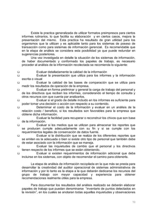 70
Existe la practica generalizada de utilizar formatos preimpresos para ciertos
informes rutinarios, lo que facilita su elaboración y en ciertos casos, mejora la
presentación del mismo. Esta practica ha resultado de gran utilidad para los
organismos que la utilizan y es aplicable tanto para los sistemas de poseso de
transacción como para sistemas de información gerencial. Es recomendable que
en la etapa de análisis se considera esta posibilidad ya que puede redundar en
sugerencias posteriores.
Una vez investigada en detalle la situación de los sistemas de información,
de haber documentado y conformado los papeles de trabajo, es necesario
proceder al análisis de la información recolectada se recomienda lo siguiente:
ü Evaluar detalladamente la calidad de la información
ü Evaluar la presentación que utiliza para los informes y la información
escrita o visual
ü Evaluar la calidad de las bases de comparación que se utiliza para
medir los resultados de operación de la empresa.
ü Evaluar en forma preliminar y general la carga de trabajo del personal y
de los directivos que reciben los informes, considerando el tiempo de consulta y
otros recursos con que cuenta par analizarlos.
ü Evaluar si el grado de detalle incluido en los informes es suficiente para
poder tomar una decisión o acción con respecto a su contenido.
ü Deternimar el costo de la información y evaluar en un análisis de la
relación costo / beneficio, si los resultados son favorables para la empresa que
obtiene dicha información.
ü Evaluar la facilidad para recuperar o reconstruir los chivos que son base
de la información.
ü Evaluar si los medios que se utilizan para almacenar los reportes que
se producen cumple adecuadamente con su fin y si se cumple con los
requerimientos legales de conservación de datos fuente.
ü Evaluar si la distribución que se realiza de los diferentes reportes que
se emiten es la adecuada o bien si existe otro tipo de personal que también debe
de estar asociado con la información que se maneja.
ü Evaluar las inquietudes de cambio que el personal y los directivos
tienen respecto de los informes que se están obteniendo.
ü Evaluar si existen requerimientos de información adicional que deba
incluirse en los sistemas, con objeto de recomendar el camino para obtenerla.
La etapa de análisis de información recopilada en la que más se presta para
desarrollar la creatividad del auditor operacional de sistemas administrativos de
información y por lo tanto es la etapa a la que deberán dedicarse los recursos del
grupo de trabajo con mayor capacidad y experiencia para obtener
recomendaciones realmente útiles para la empresa.
Para documentar los resultados del análisis realizado se deberán elaborar
papeles de trabajo que puedan denominarse “inventario de puntos detectados en
la revisión”, en los cuales se anotaran todas aquellas inquietudes y observaciones
 