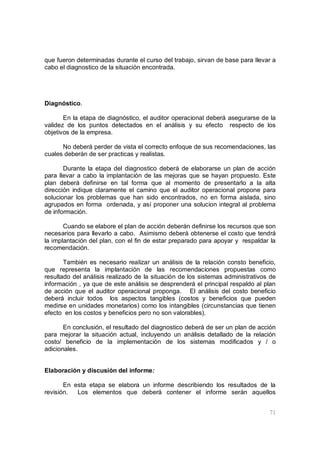 71
que fueron determinadas durante el curso del trabajo, sirvan de base para llevar a
cabo el diagnostico de la situación encontrada.
Diagnóstico.
En la etapa de diagnóstico, el auditor operacional deberá asegurarse de la
validez de los puntos detectados en el análisis y su efecto respecto de los
objetivos de la empresa.
No deberá perder de vista el correcto enfoque de sus recomendaciones, las
cuales deberán de ser practicas y realistas.
Durante la etapa del diagnostico deberá de elaborarse un plan de acción
para llevar a cabo la implantación de las mejoras que se hayan propuesto. Este
plan deberá definirse en tal forma que al momento de presentarlo a la alta
dirección indique claramente el camino que el auditor operacional propone para
solucionar los problemas que han sido encontrados, no en forma aislada, sino
agrupados en forma ordenada, y así proponer una solucion integral al problema
de información.
Cuando se elabore el plan de acción deberán definirse los recursos que son
necesarios para llevarlo a cabo. Asimismo deberá obtenerse el costo que tendrá
la implantación del plan, con el fin de estar preparado para apoyar y respaldar la
recomendación.
También es necesario realizar un análisis de la relación consto beneficio,
que representa la implantación de las recomendaciones propuestas como
resultado del análisis realizado de la situación de los sistemas administrativos de
información , ya que de este análisis se desprenderá el principal respaldo al plan
de acción que el auditor operacional proponga. El análisis del costo beneficio
deberá incluir todos los aspectos tangibles (costos y beneficios que pueden
medirse en unidades monetarios) como los intangibles (circunstancias que tienen
efecto en los costos y beneficios pero no son valorables).
En conclusión, el resultado del diagnostico deberá de ser un plan de acción
para mejorar la situación actual, incluyendo un análisis detallado de la relación
costo/ beneficio de la implementación de los sistemas modificados y / o
adicionales.
Elaboración y discusión del informe:
En esta etapa se elabora un informe describiendo los resultados de la
revisión. Los elementos que deberá contener el informe serán aquellos
 
