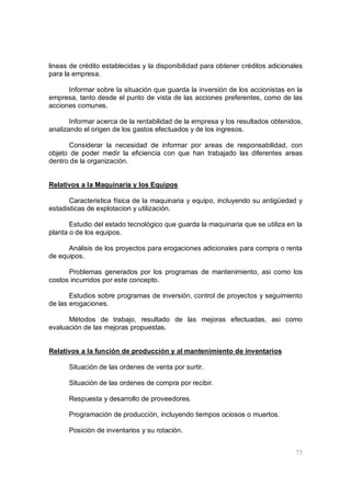 73
lineas de crédito establecidas y la disponibilidad para obtener créditos adicionales
para la empresa.
Informar sobre la situación que guarda la inversión de los accionistas en la
empresa, tanto desde el punto de vista de las acciones preferentes, como de las
acciones comunes.
Informar acerca de la rentabilidad de la empresa y los resultados obtenidos,
analizando el origen de los gastos efectuados y de los ingresos.
Considerar la necesidad de informar por areas de responsabilidad, con
objeto de poder medir la eficiencia con que han trabajado las diferentes areas
dentro de la organización.
Relativos a la Maquinaria y los Equipos
Caracteristica física de la maquinaria y equipo, incluyendo su antigüedad y
estadisticas de explotacion y utilización.
Estudio del estado tecnológico que guarda la maquinaria que se utiliza en la
planta o de los equipos.
Análisis de los proyectos para erogaciones adicionales para compra o renta
de equipos.
Problemas generados por los programas de mantenimiento, asi como los
costos incurridos por este concepto.
Estudios sobre programas de inversión, control de proyectos y seguimiento
de las erogaciones.
Métodos de trabajo, resultado de las mejoras efectuadas, asi como
evaluación de las mejoras propuestas.
Relativos a la función de producción y al mantenimiento de inventarios
Situación de las ordenes de venta por surtir.
Situación de las ordenes de compra por recibir.
Respuesta y desarrollo de proveedores.
Programación de producción, incluyendo tiempos ociosos o muertos.
Posición de inventarios y su rotación.
 