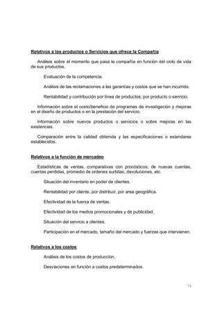 74
Relativos a los productos o Servicios que ofrece la Compañía
Análisis sobre el momento que pasa la compañía en función del ciclo de vida
de sus productos.
Evaluación de la competencia.
Análisis de las reclamaciones a las garantías y costos que se han incurrido.
Rentabilidad y contribución por línea de productos; por producto o servicio.
Información sobre el costo/beneficio de programas de investigación y mejoras
en el diseño de productos o en la prestación del servicio.
Información sobre nuevos productos o servicios o sobre mejoras en las
existencias.
Comparación entre la calidad obtenida y las especificaciones o estandares
establecidos.
Relativos a la función de mercadeo
Estadísticas de ventas, comparativas con pronósticos; de nuevas cuentas,
cuentas perdidas, promedio de ordenes surtidas, devoluciones, etc.
Situación del inventario en poder de clientes.
Rentabilidad por cliente, por distribuir, por area geográfica.
Efectividad de la fuerza de ventas.
Efectividad de los medios promocionales y de publicidad.
Situación del servicio a clientes.
Participación en el mercado, tamaño del mercado y fuerzas que intervienen.
Relativos a los costos
Análisis de los costos de producción.
Desviaciones en función a costos predeterminados.
 