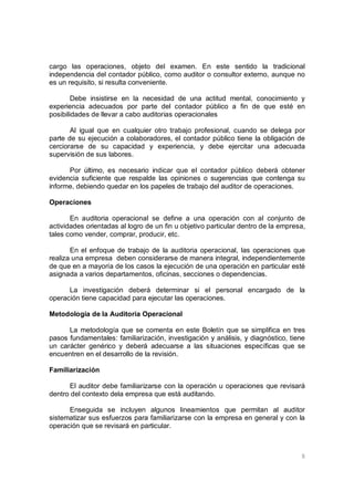 8
cargo las operaciones, objeto del examen. En este sentido la tradicional
independencia del contador público, como auditor o consultor externo, aunque no
es un requisito, si resulta conveniente.
Debe insistirse en la necesidad de una actitud mental, conocimiento y
experiencia adecuados por parte del contador público a fin de que esté en
posibilidades de llevar a cabo auditorias operacionales
Al igual que en cualquier otro trabajo profesional, cuando se delega por
parte de su ejecución a colaboradores, el contador público tiene la obligación de
cerciorarse de su capacidad y experiencia, y debe ejercitar una adecuada
supervisión de sus labores.
Por último, es necesario indicar que el contador público deberá obtener
evidencia suficiente que respalde las opiniones o sugerencias que contenga su
informe, debiendo quedar en los papeles de trabajo del auditor de operaciones.
Operaciones
En auditoria operacional se define a una operación con al conjunto de
actividades orientadas al logro de un fin u objetivo particular dentro de la empresa,
tales como vender, comprar, producir, etc.
En el enfoque de trabajo de la auditoria operacional, las operaciones que
realiza una empresa deben considerarse de manera integral, independientemente
de que en a mayoría de los casos la ejecución de una operación en particular esté
asignada a varios departamentos, oficinas, secciones o dependencias.
La investigación deberá determinar si el personal encargado de la
operación tiene capacidad para ejecutar las operaciones.
Metodología de la Auditoria Operacional
La metodología que se comenta en este Boletín que se simplifica en tres
pasos fundamentales: familiarización, investigación y análisis, y diagnóstico, tiene
un carácter genérico y deberá adecuarse a las situaciones específicas que se
encuentren en el desarrollo de la revisión.
Familiarización
El auditor debe familiarizarse con la operación u operaciones que revisará
dentro del contexto dela empresa que está auditando.
Enseguida se incluyen algunos lineamientos que permitan al auditor
sistematizar sus esfuerzos para familiarizarse con la empresa en general y con la
operación que se revisará en particular.
 