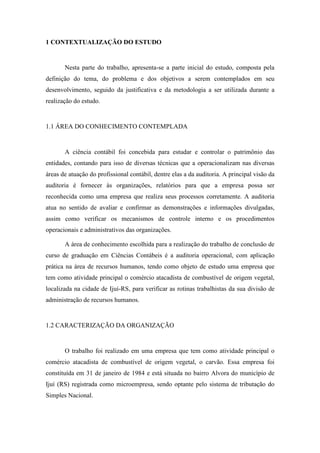 10
1 CONTEXTUALIZAÇÃO DO ESTUDO
Nesta parte do trabalho, apresenta-se a parte inicial do estudo, composta pela
definição do tema, do problema e dos objetivos a serem contemplados em seu
desenvolvimento, seguido da justificativa e da metodologia a ser utilizada durante a
realização do estudo.
1.1 ÁREA DO CONHECIMENTO CONTEMPLADA
A ciência contábil foi concebida para estudar e controlar o patrimônio das
entidades, contando para isso de diversas técnicas que a operacionalizam nas diversas
áreas de atuação do profissional contábil, dentre elas a da auditoria. A principal visão da
auditoria é fornecer às organizações, relatórios para que a empresa possa ser
reconhecida como uma empresa que realiza seus processos corretamente. A auditoria
atua no sentido de avaliar e confirmar as demonstrações e informações divulgadas,
assim como verificar os mecanismos de controle interno e os procedimentos
operacionais e administrativos das organizações.
A área de conhecimento escolhida para a realização do trabalho de conclusão de
curso de graduação em Ciências Contábeis é a auditoria operacional, com aplicação
prática na área de recursos humanos, tendo como objeto de estudo uma empresa que
tem como atividade principal o comércio atacadista de combustível de origem vegetal,
localizada na cidade de Ijuí-RS, para verificar as rotinas trabalhistas da sua divisão de
administração de recursos humanos.
1.2 CARACTERIZAÇÃO DA ORGANIZAÇÃO
O trabalho foi realizado em uma empresa que tem como atividade principal o
comércio atacadista de combustível de origem vegetal, o carvão. Essa empresa foi
constituída em 31 de janeiro de 1984 e está situada no bairro Alvora do município de
Ijuí (RS) registrada como microempresa, sendo optante pelo sistema de tributação do
Simples Nacional.
 