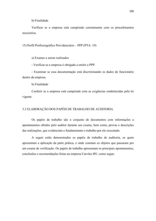 100
b) Finalidade
Verificar se a empresa está cumprindo corretamente com os procedimentos
rescisórios.
15) Perfil Profissiográfico Previdenciário – PPP (PTA: 19)
a) Exames a serem realizados
- Verificar se a empresa é obrigada a emitir o PPP.
- Examinar se essa documentação está discriminando os dados do funcionário
dentro da empresa.
b) Finalidade
Conferir se a empresa está cumprindo com as exigências estabelecidas pela lei
vigente.
3.2 ELABORAÇÃO DOS PAPÉIS DE TRABALHO DE AUDITORIA
Os papéis de trabalho são o conjunto de documentos com informações a
apontamentos obtidos pelo auditor durante seu exame, bem como, provas e descrições
das realizações, que evidenciam e fundamentam o trabalho por ele executado.
A seguir estão demonstrados os papéis de trabalho de auditoria, os quais
apresentam a aplicação da parte prática, e onde constam os objetos que passaram por
um exame de verificação. Os papéis de trabalho apresentam os principais apontamentos,
conclusões e recomendações feitas na empresa Carvões BV, como segue:
 