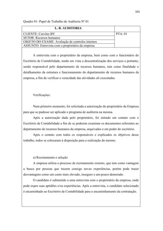 101
Quadro 01- Papel de Trabalho de Auditoria Nº 01
L. B. AUDITORIA
CLIENTE: Carvões BV PTA: 01
SETOR: Recursos humanos
OBJETO DO EXAME: Avaliação de controles internos
ASSUNTO: Entrevista com o proprietário da empresa
A entrevista com o proprietário da empresa, bem como com o funcionário do
Escritório de Contabilidade, tendo em vista a descentralização dos serviços e portanto,
sendo responsável pelo departamento de recursos humanos, tem como finalidade o
detalhamento da estrutura e funcionamento do departamento de recursos humanos da
empresa, a fim de verificar a veracidade das atividades ali executadas.
Verificações:
Num primeiro momento, foi solicitada a autorização do proprietário da Empresa
para que se pudesse ser aplicado o programa de auditoria na mesma.
Após a autorização dada pelo proprietário, foi entrado em contato com o
Escritório de Contabilidade a fim de se poderem examinar os documentos referentes ao
departamento de recursos humanos da empresa, arquivados e em poder do escritório.
Após o contato com todos os responsáveis e explicados os objetivos desse
trabalho, todos se colocaram à disposição para a realização do mesmo.
a) Recrutamento e seleção
A empresa utiliza o processo de recrutamento externo, que tem como vantagem
a busca por pessoas que trazem consigo novas experiências, porém pode trazer
desvantagens como um custo mais elevado, inseguro e um pouco demorado.
O candidato é submetido a uma entrevista com o proprietário da empresa, onde
pode expor suas aptidões e/ou experiências. Após a entrevista, o candidato selecionado
é encaminhado ao Escritório de Contabilidade para o encaminhamento da contratação.
 