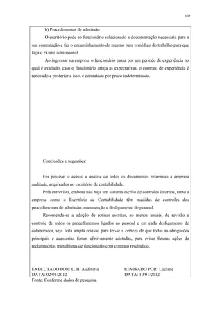 102
b) Procedimentos de admissão
O escritório pede ao funcionário selecionado a documentação necessária para a
sua contratação e faz o encaminhamento do mesmo para o médico do trabalho para que
faça o exame admissional.
Ao ingressar na empresa o funcionário passa por um período de experiência no
qual é avaliado, caso o funcionário atinja as expectativas, o contrato de experiência é
renovado e posterior a isso, é contratado por prazo indeterminado.
Conclusões e sugestões:
Foi possível o acesso e análise de todos os documentos referentes a empresa
auditada, arquivados no escritório de contabilidade.
Pela entrevista, embora não haja um sistema escrito de controles internos, tanto a
empresa como o Escritório de Contabilidade têm medidas de controles dos
procedimentos de admissão, manutenção e desligamento de pessoal.
Recomenda-se a adoção de rotinas escritas, ao menos anuais, de revisão e
controle de todos os procedimentos ligados ao pessoal e em cada desligamento de
colaborador, seja feita ampla revisão para ter-se a certeza de que todas as obrigações
principais e acessórias foram efetivamente adotadas, para evitar futuras ações de
reclamatórias trabalhistas de funcionário com contrato rescindido.
EXECUTADO POR: L. B. Auditoria REVISADO POR: Luciane
DATA: 02/01/2012 DATA: 10/01/2012
Fonte: Conforme dados de pesquisa.
 