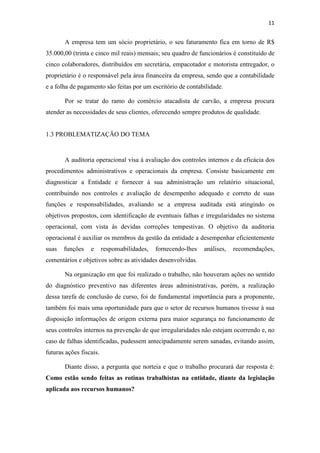 11
A empresa tem um sócio proprietário, o seu faturamento fica em torno de R$
35.000,00 (trinta e cinco mil reais) mensais; seu quadro de funcionários é constituído de
cinco colaboradores, distribuídos em secretária, empacotador e motorista entregador, o
proprietário é o responsável pela área financeira da empresa, sendo que a contabilidade
e a folha de pagamento são feitas por um escritório de contabilidade.
Por se tratar do ramo do comércio atacadista de carvão, a empresa procura
atender as necessidades de seus clientes, oferecendo sempre produtos de qualidade.
1.3 PROBLEMATIZAÇÃO DO TEMA
A auditoria operacional visa à avaliação dos controles internos e da eficácia dos
procedimentos administrativos e operacionais da empresa. Consiste basicamente em
diagnosticar a Entidade e fornecer à sua administração um relatório situacional,
contribuindo nos controles e avaliação de desempenho adequado e correto de suas
funções e responsabilidades, avaliando se a empresa auditada está atingindo os
objetivos propostos, com identificação de eventuais falhas e irregularidades no sistema
operacional, com vista às devidas correções tempestivas. O objetivo da auditoria
operacional é auxiliar os membros da gestão da entidade a desempenhar eficientemente
suas funções e responsabilidades, fornecendo-lhes análises, recomendações,
comentários e objetivos sobre as atividades desenvolvidas.
Na organização em que foi realizado o trabalho, não houveram ações no sentido
do diagnóstico preventivo nas diferentes áreas administrativas, porém, a realização
dessa tarefa de conclusão de curso, foi de fundamental importância para a proponente,
também foi mais uma oportunidade para que o setor de recursos humanos tivesse à sua
disposição informações de origem externa para maior segurança no funcionamento de
seus controles internos na prevenção de que irregularidades não estejam ocorrendo e, no
caso de falhas identificadas, pudessem antecipadamente serem sanadas, evitando assim,
futuras ações fiscais.
Diante disso, a pergunta que norteia e que o trabalho procurará dar resposta é:
Como estão sendo feitas as rotinas trabalhistas na entidade, diante da legislação
aplicada aos recursos humanos?
 