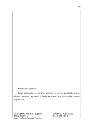 112
Conclusões e sugestões:
Foram recalculados os proventos conforme os direitos contratuais, acordos
coletivos, aumentos por conta e legislação vigente, não encontrando nenhuma
irregularidade.
EXECUTADO POR: L. B. Auditoria REVISADO POR: Luciane
DATA: 02/01/2012 DATA: 10/01/2012
Fonte: Conforme Dados de Pesquisa
 